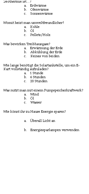 Textfeld: Fragen unseres Schler-Energiequiz
1.       Was zhlt nicht zu den Erneuerbaren Energien?
a.      Photovoltaik
b.      Atomenergie
c.       Solarthermie
2.       Was wird bei einer Photovoltaikanlage genutzt?
a.      Wind
b.      Wrme
c.       Sonne
3.       Geothermie ist?
a.      Erdwrme
b.      Ofenwrme
c.       Sonnenwrme
4.       Womit heizt man umweltfreundlicher?
a.      Kohle
b.      l
c.       Pellets/Holz
5.       Was bewirken Treibhausgase?
a.      Erwrmung der Erde
b.      Abkhlung der Erde
c.       Keines von beiden
6.       Wie lange bentigt die Solartankstelle, um ein E-Kart vollstndig aufzuladen?
a.      1 Stunde
b.      6 Stunden
c.       20 Stunden
7.       Was nutzt man mit einem Pumpspeicherkraftwerk?
a.      Wind
b.      l
c.       Wasser
8.       Wie knnt ihr zu Hause Energie sparen?
a.      berall Licht an
b.      Energiesparlampen verwenden
c.       Heizung voll aufdrehen
9.       Was wird nicht zur Stromerzeugung genutzt?
a.      Lagerfeuer
b.      Turbine
c.       Photovoltaikanlage
