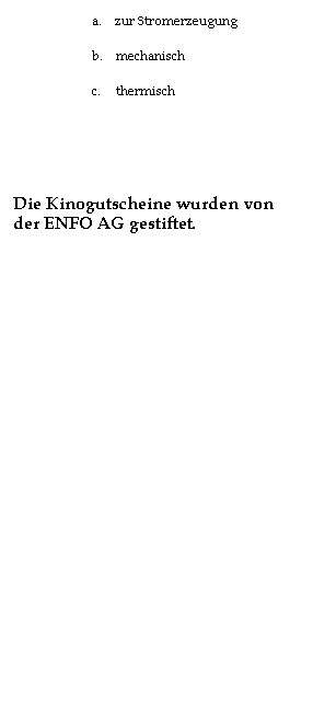 Textfeld: 10.    Wie viel Volt bekommt man aus einer Photovoltaikzelle?
a.      12 V
b.      5  V
c.       0,5 V
 
11.    Wie wird Wasserkraft nicht genutzt?
a.      zur Stromerzeugung
b.      mechanisch
c.       thermisch
 
 
Die Kinogutscheine wurden von der ENFO AG gestiftet.
